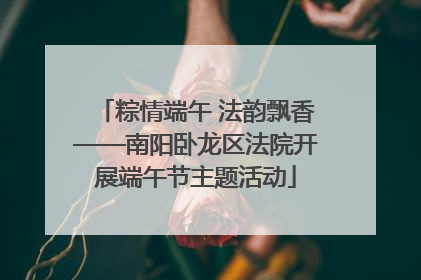 粽情端午 法韵飘香——南阳卧龙区法院开展端午节主题活动